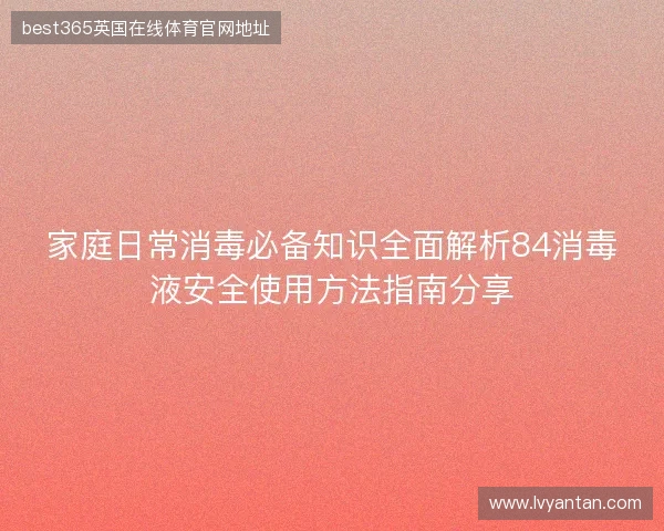 家庭日常消毒必备知识全面解析84消毒液安全使用方法指南分享